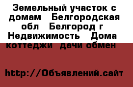 Земельный участок с домам - Белгородская обл., Белгород г. Недвижимость » Дома, коттеджи, дачи обмен   